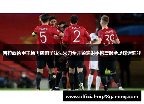 吉拉西德甲主场再演帽子戏法火力全开领跑射手榜震撼全场球迷欢呼